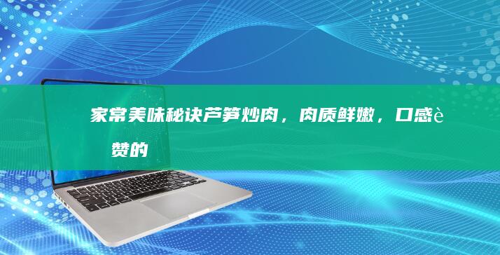 家常美味秘诀：芦笋炒肉，肉质鲜嫩，口感超赞的秘籍